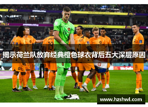 揭示荷兰队放弃经典橙色球衣背后五大深层原因